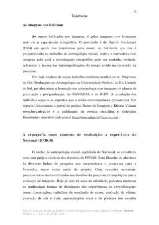 16
Tessituras
ROCHA, Ana Luiza Carvalho da; ECKERT, Cornelia. Etnografia com imagens: práticas de restituição. Tessituras,
Pelotas, v. 2, n. 2, p. 11-43, jul./dez. 2014.
As imagens nos habitam
Se somos habitados por imagens, é pelas imagens que buscamos
restituir a experiência etnográfica. O postulado é de Gastón Bachelard
(1984) em quem nos inspiramos para ousar, no horizonte que nos é
proporcionado ao trabalho de antropologia visual, restituir narrativas com
imagens pelo qual a investigação etnográfica pode ser contada, recitada,
refazendo a trama das intersignificações do tempo vivido na interação da
pesquisa.
Em dois núcleos do nosso trabalho cotidiano acadêmico no Programa
de Pós-Graduação em Antropologia na Universidade Federal do Rio Grande
do Sul, privilegiamos a formação em antropologia com imagens de alunos de
graduação e pós-graduação, no NAVISUAL e no BIEV. A circulação dos
trabalhos seguem os suportes que a mídia contemporânea proporciona. Em
especial destacamos o portal do projeto Banco de Imagens e Efeitos Visuais
www.biev.ufrgs.br e a publicação da revista científica e eletrônica
Iluminuras, acessível pelo portal http://seer.ufrgs.br/iluminuras/ .
A expografia como contexto de restituição: a experiência do
Navisual (UFRGS)
O núcleo de antropologia visual, apelidado de Navisual, se constituiu
como um projeto coletivo dos docentes do PPGAS. Esta filosofia de abertura
às diversas linhas de pesquisa que caracterizam o programa para a
formação, segue como meta do projeto. Com reuniões semanais,
pesquisadores são incentivados aos desafios da pesquisa antropológica com a
produção de imagens. Hoje já com 25 anos de atividade, podemos numerar
as tradicionais formas de divulgação das experiências de aprendizagens:
teses, dissertações, trabalhos de conclusão de curso, produção de vídeos,
produção de cds e dvds, apresentações orais e de pôsteres nos eventos
 