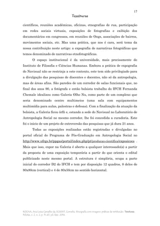 17
Tessituras
ROCHA, Ana Luiza Carvalho da; ECKERT, Cornelia. Etnografia com imagens: práticas de restituição. Tessituras,
Pelotas, v. 2, n. 2, p. 11-43, jul./dez. 2014.
científicos, reuniões acadêmicas, oficinas, etnografias de rua, participação
em redes sociais virtuais, exposições de fotografias e exibição dos
documentários em congressos, em reuniões de Ongs, associações de bairros,
movimentos sociais, etc. Mas uma prática, que nos é cara, será tema da
nossa contribuição neste artigo: a expografia de narrativas fotográficas que
temos denominado de narrativas etnofotográficas.
O espaço institucional é da universidade, mais precisamente do
Instituto de Filosofia e Ciências Humanas. Embora a prática de expografia
do Navisual não se restrinja a este contexto, este tem sido privilegiado para
a divulgação das pesquisas de discentes e docentes, não só da antropologia,
mas de áreas afins. São paredes de um corredor de salas funcionais que, no
final dos anos 90, a fotógrafa e então bolsista trabalho do IFCH Fernanda
Chemale idealizou como Galeria Olho Nu, como parte de um complexo que
seria denominado centro multimeios (uma sala com equipamentos
multimídia para aulas, palestras e defesas). Com a finalização da atuação da
bolsista, a Galeria ficou órfã e, estando a sede do Navisual no Laboratório de
Antropologia Social no mesmo corredor, lhe foi concedida a curadoria. Este
foi o inicio de um projeto de extroversão das pesquisas que já dura 21 anos.
Todas as exposições realizadas estão registradas e divulgadas no
portal oficial do Programa de Pós-Graduação em Antropologia Social no
http://www.ufrgs.br/ppgas/portal/index.php/pt/producao-cientifica/exposicoes .
Mais que isso, expor na Galeria é aberto a qualquer interessado(a) a partir
da proposta de uma exposição temporária a partir do que orienta o edital
publicizado neste mesmo portal. A estrutura é simplória, ocupa a parte
inicial do corredor D2 do IFCH e tem por disposição 12 quadros, 8 deles de
80x80cm (vertical) e 4 de 80x50cm no sentido horizontal.
 