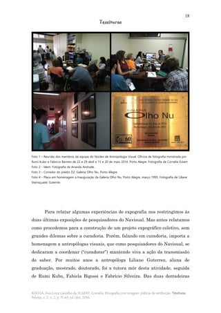 18
Tessituras
ROCHA, Ana Luiza Carvalho da; ECKERT, Cornelia. Etnografia com imagens: práticas de restituição. Tessituras,
Pelotas, v. 2, n. 2, p. 11-43, jul./dez. 2014.
Foto 1 - Reunião dos membros da equipe do Núcleo de Antropologia Visual. Oficina de fotografia ministrada por
Rumi Kubo e Fabricio Barreto de 22 e 29 abril e 13 e 20 de maio 2014. Porto Alegre. Fotografia de Cornelia Eckert.
Foto 2 - Idem. Fotografia de Ananda Andrade.
Foto 3 - Corredor do prédio D2. Galeria Olho Nu. Porto Alegre.
Foto 4 - Placa em homenagem a Inauguração da Galeria Olho Nu. Porto Alegre, março 1995. Fotografia de Liliane
Stanisçuaski Guterres.
Para relatar algumas experiências de expografia nos restringimos às
duas últimas exposições de pesquisadores do Navisual. Mas antes relatamos
como procedemos para a construção de um projeto expográfico coletivo, sem
grandes dilemas sobre a curadoria. Porém, falando em curadoria, importa a
homenagem a antropólogas visuais, que como pesquisadores do Navisual, se
dedicaram a coordenar (“curadorar”) mantendo viva a ação da transmissão
do saber. Por muitos anos a antropóloga Liliane Guterrez, aluna de
graduação, mestrado, doutorado, foi a tutora mór desta atividade, seguida
de Rumi Kubo, Fabiela Bigossi e Fabrício Silveira. Das duas derradeiras
 