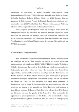 19
Tessituras
ROCHA, Ana Luiza Carvalho da; ECKERT, Cornelia. Etnografia com imagens: práticas de restituição. Tessituras,
Pelotas, v. 2, n. 2, p. 11-43, jul./dez. 2014.
atividades de expografia a serem relatadas participaram como
pesquisadores do Navisual Yuri Rapkiewicz, Aline Rochedo, Roberta Simon,
Gabriela Jacobsen, Débora Wobeto. Ainda em 2013 Ronaldo Correa,
professor da Universidade Federal do Paraná, durante seu estágio de pós-
doutorado, e em 2014 Camila Braz, José Abalos Junior, Ananda Andrade,
além de outros pesquisadores com participação esporádica.
Uma pesquisa etnofotográfica inicia em situações como, curso de
antropologia visual na graduação no curso de Ciências Sociais ou como
resultado de pesquisas de iniciação científica, trabalho de conclusão de
curso, mestrado, doutorado, etc. Relatamos duas experiências, dos alunos
Yuri Rapkiewicz e de Débora Wobeto, ambos do curso de Ciências Sociais na
UFRGS, graduação.
Entre trilhos e temporalidades
Yuri inicia como aluno de iniciação científica e finaliza com o trabalho
de conclusão de curso. Sua pesquisa se engaja no projeto então em
andamento por nós coordenado (BIEV/PNPD-CAPES) intitulado “Trabalho e
Cidade: Antropologia da memória do trabalho na cidade contemporânea”.
Estimulado por nós, adere ao tema da memória dos ferroviários
aposentados, muitos ainda residentes na antiga Vila dos Ferroviários no
bairro Humaitá em Porto Alegre. Passando pela orientação da pesquisa
etnográfica e coleções etnográficas, Yuri também estagia por um ano e meio
no Museu do Trem em São Leopoldo. Em todos estes processos, a
interlocução com os ferroviários aposentados se contextualiza na vila, no
sindicato, no museu, e, em especial, no Clube Ferrinho, onde conhece o
guardião da memória do Esporte Clube Ferrinho, o ferroviário Hélio Bueno
da Silveira, morador do quadro (vila) ferroviário. Esta orientação de
aproximar-se privilegiadamente de Sr. Hélio, dava continuidade a uma
relação de cunho etnográfico iniciada em 2001 por ocasião de outra pesquisa
 
