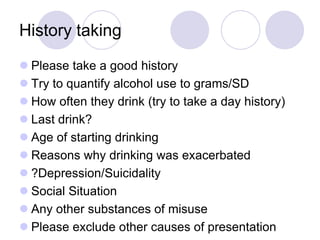 History taking
 Please take a good history
 Try to quantify alcohol use to grams/SD
 How often they drink (try to take a day history)
 Last drink?
 Age of starting drinking
 Reasons why drinking was exacerbated
 ?Depression/Suicidality
 Social Situation
 Any other substances of misuse
 Please exclude other causes of presentation

 