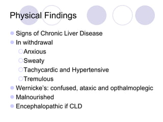 Physical Findings
 Signs of Chronic Liver Disease
 In withdrawal
Anxious
Sweaty
Tachycardic and Hypertensive
Tremulous
 Wernicke’s: confused, ataxic and opthalmoplegic
 Malnourished
 Encephalopathic if CLD

 