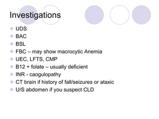 Investigations










UDS
BAC
BSL
FBC – may show macrocytic Anemia
UEC, LFTS, CMP
B12 + folate – usually deficient
INR - caogulopathy
CT brain if history of fall/seizures or ataxic
U/S abdomen if you suspect CLD

 