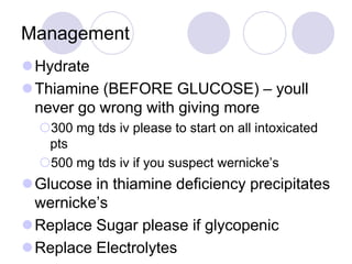 Management
Hydrate
Thiamine (BEFORE GLUCOSE) – youll
never go wrong with giving more
300 mg tds iv please to start on all intoxicated
pts
500 mg tds iv if you suspect wernicke’s

Glucose in thiamine deficiency precipitates
wernicke’s
Replace Sugar please if glycopenic
Replace Electrolytes

 