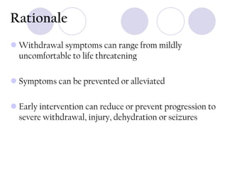 Rationale
 Withdrawal symptoms can range from mildly
uncomfortable to life threatening
 Symptoms can be prevented or alleviated
 Early intervention can reduce or prevent progression to
severe withdrawal, injury, dehydration or seizures

 