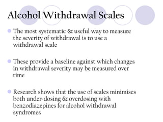 Alcohol Withdrawal Scales
 The most systematic & useful way to measure
the severity of withdrawal is to use a
withdrawal scale
 These provide a baseline against which changes
in withdrawal severity may be measured over
time
 Research shows that the use of scales minimises
both under-dosing & overdosing with
benzodiazepines for alcohol withdrawal
syndromes

 