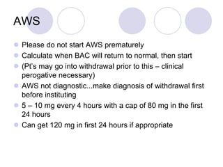 AWS
 Please do not start AWS prematurely
 Calculate when BAC will return to normal, then start
 (Pt’s may go into withdrawal prior to this – clinical
perogative necessary)
 AWS not diagnostic...make diagnosis of withdrawal first
before instituting
 5 – 10 mg every 4 hours with a cap of 80 mg in the first
24 hours
 Can get 120 mg in first 24 hours if appropriate

 