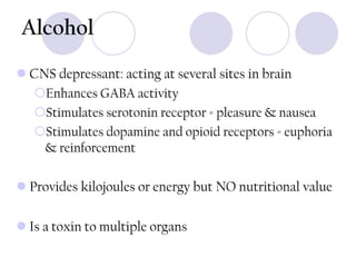 Alcohol
 CNS depressant: acting at several sites in brain
Enhances GABA activity
Stimulates serotonin receptor = pleasure & nausea
Stimulates dopamine and opioid receptors = euphoria
& reinforcement
 Provides kilojoules or energy but NO nutritional value

 Is a toxin to multiple organs

 