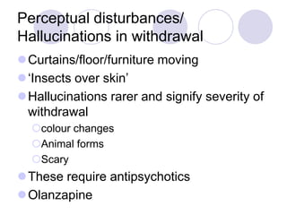Perceptual disturbances/
Hallucinations in withdrawal
Curtains/floor/furniture moving
‘Insects over skin’
Hallucinations rarer and signify severity of
withdrawal
colour changes
Animal forms
Scary

These require antipsychotics
Olanzapine

 