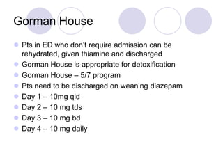 Gorman House
 Pts in ED who don’t require admission can be
rehydrated, given thiamine and discharged
 Gorman House is appropriate for detoxification
 Gorman House – 5/7 program
 Pts need to be discharged on weaning diazepam
 Day 1 – 10mg qid
 Day 2 – 10 mg tds
 Day 3 – 10 mg bd
 Day 4 – 10 mg daily

 