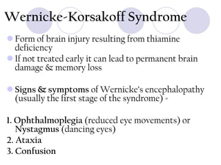 Wernicke-Korsakoff Syndrome
 Form of brain injury resulting from thiamine
deficiency
 If not treated early it can lead to permanent brain
damage & memory loss
 Signs & symptoms of Wernicke’s encephalopathy
(usually the first stage of the syndrome) =
1. Ophthalmoplegia (reduced eye movements) or
Nystagmus (dancing eyes)
2. Ataxia
3. Confusion

 