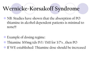 Wernicke-Korsakoff Syndrome
 NB: Studies have shown that the absorption of PO
thiamine in alcohol dependent patients is minimal to
none!!!
 Example of dosing regime:
 Thiamine 300mg tds IVI / IMI for 3/7’s , then PO
 If WE established: Thiamine dose should be increased

 