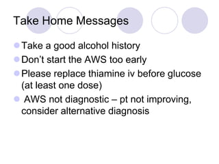 Take Home Messages
Take a good alcohol history
Don’t start the AWS too early
Please replace thiamine iv before glucose
(at least one dose)
 AWS not diagnostic – pt not improving,
consider alternative diagnosis

 