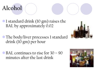 Alcohol
1 standard drink (10 gm) raises the
BAL by approximately 0.02
The body/liver processes 1 standard
drink (10 gm) per hour
BAL continues to rise for 30 – 90
minutes after the last drink

 