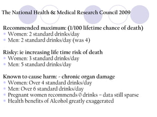 The National Health & Medical Research Council 2009

Recommended maximum: (1/100 lifetime chance of death)
 Women: 2 standard drinks/day
 Men: 2 standard drinks/day (was 4)
Risky: ie increasing life time risk of death
 Women: 3 standard drinks/day
 Men: 5 standard drinks/day
Known to cause harm: - chronic organ damage
 Women: Over 4 standard drinks/day
 Men: Over 6 standard drinks/day
 Pregnant women recommends 0 drinks – data still sparse
 Health benefits of Alcohol greatly exaggerated

 