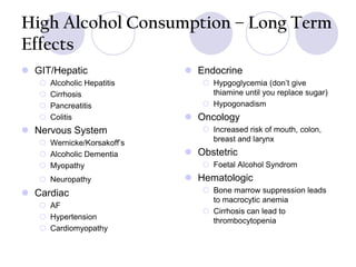 High Alcohol Consumption – Long Term
Effects
 GIT/Hepatic





Alcoholic Hepatitis
Cirrhosis
Pancreatitis
Colitis

 Nervous System

 Endocrine
 Hypgoglycemia (don’t give
thiamine until you replace sugar)
 Hypogonadism

 Oncology
 Increased risk of mouth, colon,
breast and larynx

 Wernicke/Korsakoff’s
 Alcoholic Dementia
 Myopathy

 Obstetric

 Neuropathy

 Hematologic

 Cardiac
 AF
 Hypertension
 Cardiomyopathy

 Foetal Alcohol Syndrom
 Bone marrow suppression leads
to macrocytic anemia
 Cirrhosis can lead to
thrombocytopenia

 