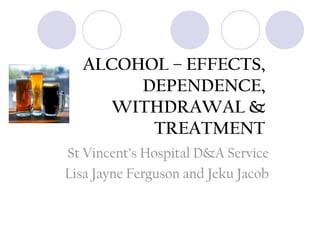 ALCOHOL – EFFECTS,
DEPENDENCE,
WITHDRAWAL &
TREATMENT
St Vincent’s Hospital D&A Service
Lisa Jayne Ferguson and Jeku Jacob

 