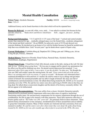 1
Mental Health Consultation
Patient Name: Alcoholic Dementia Facility: XXXX
Date: 7-23-13
Additional history can be found elsewhere in this chart which will not be repeated here.
Reason for Referral: xx-year-old, white, xxxx, male… I was asked to evaluate him because he has
episodes where he… “Slams doors and throws wheelchairs Yells:...niggers…fat asses…fucking
animals”.
Background Information: 7-3-13 and 8-22-11 CT scans of the head = “cortical and central atrophy
greater than expected for age… markedly enlarged space over the frontal lobes...moderate enlargement
of the lateral and third ventricles”. On an MMSE, he achieved a score of 22/30 and showed very
concrete thinking. He decided not to go home to live with his brother because he feared he needed more
help than was available there. Until “several years” ago he drank about a quart of liquor a day.
Current Medications: Cymbalta 60mg qd, Depakote ER 1250mg q pm and 1500mg q am, Ativan
0.5mg 4hr prn, Prilosec, Albuterol
Medical History: Depressive Disorder, Renal Failure, Paranoid State, Alcoholic Dementia,
Cholelithiasis, dysphagia, Hypertension
Mental Status Exam: I found him in bed, fully dressed, awake in the dark, staring at the wall. He later
said, he was “thinking about going home”. He was easy to engage and his speech was spontaneous but
his affect was flat and his thinking was slow. He denied current depression but remarked “I was
depressed when I first came in here; I was a mess; it was the alcohol; I’m okay now” He thought the
year was 2002 and couldn’t name the nursing home. He said “I lose control and yell at the nurses;
there’s no warning and it is for no reason; it’s gone in seconds”. He became very interested when I
explained disinhibition to him and how it’s treated. He said he wants to try to change and get better
control of himself. He seemed personable and was able to laugh at himself. His story was full of
confabulations and disorientations in time. He talked about being treated by Dr. XXXX as if it occurred
yesterday not in the 1970s. He said his two sisters were alive and living in XXXX when in fact they are
long dead. He talked about a nonexistent daughter and the details of his history constantly shifted. He
did not appear to be hallucinated.
Findings and Recommendations: This man suffers from a classic Alcoholic Dementia typically
characterized by profound memory impairment while most other areas of cognitive intellectual
functioning remain intact. He unconsciously compensates for his memory impairment through the use of
confabulation. He fills in gaps in his memory with false memories. These false memories often have a
bizarre quality such as “My Father was 104 –years-old”. He genuinely believes these statements. These
patients betray disorientation in time and place, misidentification of those around them and an inability
to grasp their immediate situation. Many of their remarks are irrational and lack consistency from one
moment to another. He said his sisters were alive when in fact they were dead. He spoke about being
treated by Dr. XXXX as if it was a few months ago when in fact it occurred in the 1970s. His story
 