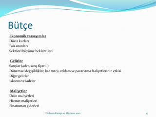 BütçeEkonomik varsayımlarDöviz kurlarıFaiz oranlarıSektörel büyüme beklentileri GelirlerSatışlar (adet, satış fiyatı..)Dönemsel değişiklikler, kar marjı, reklam ve pazarlama faaliyetlerinin etkisiDiğer gelirlerİskonto ve iadeler MaliyetlerÜrün maliyetleriHizmet maliyetleriFinansman giderleriEtohum Kampı 12 Haziran 201013