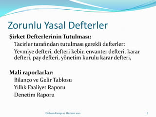 Zorunlu Yasal DefterlerŞirket Defterlerinin Tutulması:	Tacirler tarafından tutulması gerekli defterler: 	Yevmiye defteri, defteri kebir, envanter defteri, karar defteri, pay defteri, yönetim kurulu karar defteri, Mali raporlarlar:	Bilanço ve Gelir Tablosu	Yıllık Faaliyet Raporu	Denetim RaporuEtohum Kampı 12 Haziran 20106