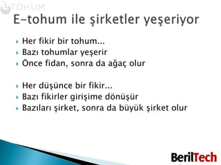 Her fikir bir tohum... Bazı tohumlar yeşerirÖnce fidan, sonra da ağaç olurHer düşünce bir fikir...Bazı fikirler girişime dönüşürBazıları şirket, sonra da büyük şirket olurE-tohum ile şirketler yeşeriyor