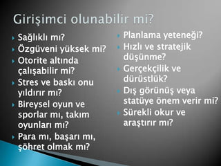 Planlama yeteneği? Hızlı ve stratejik düşünme?Gerçekçilik ve dürüstlük?Dış görünüş veya statüye önem verir mi?Sürekli okur ve araştırır mı?Sağlıklı mı? Özgüveni yüksek mi?Otorite altında çalışabilir mi?Stres ve baskı onu yıldırır mı?Bireysel oyun ve sporlar mı, takım oyunları mı?Para mı, başarı mı, şöhret olmak mı?Girişimci olunabilir mi?
