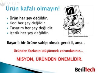 Ürün her şey değildir.Kod her şey değildir.Tasarım her şey değildir.İçerik her şey değildir.Başarılı bir ürüne sahip olmak gerekli, ama..Üründen fazlasını düşünmek zorundasınız...     MİSYON, ÜRÜNDEN ÖNEMLİDİR.Ürün kafalı olmayın!
