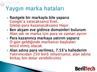 Rastgele bir markayla bile yaparız Google’a satacaksanız Evet,İşletip para kazanacaksanız HayırBen akşam eve gidince domainleri bulurum Alan adı ve marka için para ve zaman ayırınPara kazanınca markaya yatırım yaparız O gün geldiğinde markanızı başkalarıtescil etmiş olacakAlan adına para verilmez, 7.5$’a hallederimYatırımcıdan 250 bin$ istiyorsanız, alan adına birkaç bin dolar verebilirsinizYaygın marka hataları
