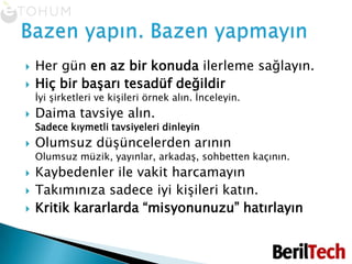 Her gün en az bir konuda ilerleme sağlayın.Hiç bir başarı tesadüf değildirİyi şirketleri ve kişileri örnek alın. İnceleyin.Daima tavsiye alın. Sadece kıymetli tavsiyeleri dinleyinOlumsuz düşüncelerden arınınOlumsuz müzik, yayınlar, arkadaş, sohbetten kaçının.Kaybedenler ile vakit harcamayınTakımınıza sadece iyi kişileri katın.Kritik kararlarda “misyonunuzu” hatırlayınBazen yapın. Bazen yapmayın