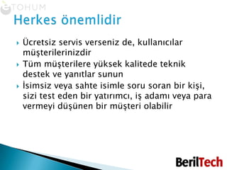 Ücretsiz servis verseniz de, kullanıcılar müşterilerinizdirTüm müşterilere yüksek kalitede teknik destek ve yanıtlar sununİsimsiz veya sahte isimle soru soran bir kişi, sizi test eden bir yatırımcı, iş adamı veya para vermeyi düşünen bir müşteri olabilirHerkes önemlidir