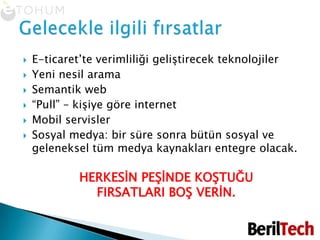 E-ticaret’te verimliliği geliştirecek teknolojilerYeni nesil aramaSemantik web“Pull” – kişiye göre internetMobil servislerSosyal medya: bir süre sonra bütün sosyal ve geleneksel tüm medya kaynakları entegre olacak. HERKESİN PEŞİNDE KOŞTUĞU FIRSATLARI BOŞ VERİN.Gelecekle ilgili fırsatlar