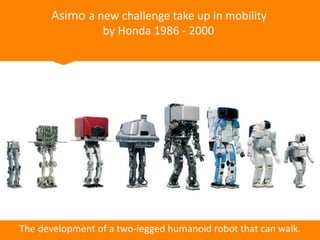 Asimo a new challenge take up in mobility
by Honda 1986 - 2000
The development of a two-legged humanoid robot that can walk.
 