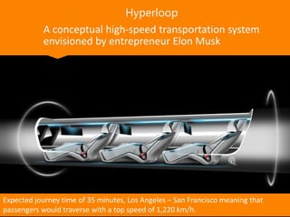 Hyperloop
A conceptual high-speed transportation system
envisioned by entrepreneur Elon Musk
Expected journey time of 35 minutes, Los Angeles – San Francisco meaning that
passengers would traverse with a top speed of 1,220 km/h.
 