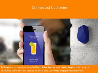 Connected Customer
Estimote is a company founded by Łukasz Kostka and Jakub Krzych that has just
launched their in-store sensor analytic and customer engagement beacons.
 