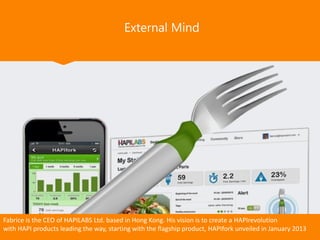External Mind
Fabrice is the CEO of HAPILABS Ltd. based in Hong Kong. His vision is to create a HAPIrevolution
with HAPI products leading the way, starting with the flagship product, HAPIfork unveiled in January 2013
 