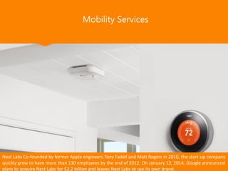 Mobility Services
Nest Labs Co-founded by former Apple engineers Tony Fadell and Matt Rogers in 2010, the start-up company
quickly grew to have more than 130 employees by the end of 2012. On January 13, 2014, Google announced
plans to acquire Nest Labs for $3.2 billion and leaves Nest Labs to use its own brand.
 