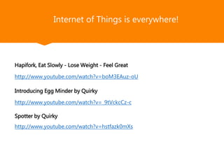 FindXone
Internet of Things is everywhere!
Hapifork, Eat Slowly - Lose Weight - Feel Great
http://www.youtube.com/watch?v=boM3EAuz-oU
Introducing Egg Minder by Quirky
http://www.youtube.com/watch?v=_9tVckcCz-c
Spotter by Quirky
http://www.youtube.com/watch?v=hstfazk0mXs
 