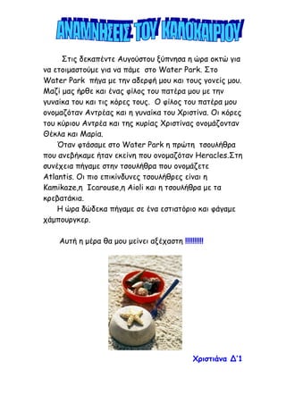 Στις δεκαπέντε Αυγούστου ξύπνησα η ώρα οκτώ για
να ετοιμαστούμε για να πάμε στο Water Park. Στο
Water Park πήγα με την αδερφή μου και τους γονείς μου.
Μαζί μας ήρθε και ένας φίλος του πατέρα μου με την
γυναίκα του και τις κόρες τους. Ο φίλος του πατέρα μου
ονομαζόταν Αντρέας και η γυναίκα του Χριστίνα. Οι κόρες
του κύριου Αντρέα και της κυρίας Χριστίνας ονομάζονταν
Θέκλα και Μαρία.
Όταν φτάσαμε στο Water Park η πρώτη τσουλήθρα
που ανεβήκαμε ήταν εκείνη που ονομαζόταν Heracles.Στη
συνέχεια πήγαμε στην τσουλήθρα που ονομάζετε
Atlantis. Oι πιο επικίνδυνες τσουλήθρες είναι η
Kamikaze,η Ιcarouse,η Aioli και η τσουλήθρα με τα
κρεβατάκια.
Η ώρα δώδεκα πήγαμε σε ένα εστιατόριο και φάγαμε
χάμπουργκερ.
Αυτή η μέρα θα μου μείνει αξέχαστη !!!!!!!!!!
Χριστιάνα Δ’1
 