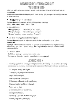 Η λέξη (ή οι λέξεις) που φανερώνει για ποιον γίνεται λόγος μέσα στην πρόταση λέγεται
υποκείμενο.
Με άλλα λόγια το υποκείμενο φανερώνει ποιος ενεργεί ή δέχεται μια ενέργεια ή βρίσκεται
σε μια κατάσταση.
► Πώς βρίσκουμε το υποκείμενο
Το υποκείμενο το βρίσκουμε, αν απαντήσουμε στην ερώτηση:
ποιος; ποια; ποιο; ποιοι; ποιες; ποια;
☺ ΠΑΡΑΔΕΙΓΜΑΤΑ
Ο Γιώργος παίζει. ( ποιος παίζει; Ο Γιώργος )
Ο τοίχος βάφτηκε. ( ποιος βάφτηκε; Ο τοίχος )
Το μωρό κοιμάται. ( ποιο κοιμάται; Το μωρό )
► Σε ποια πτώση μπαίνει το υποκείμενο
Το υποκείμενο είτε είναι με άρθρο είτε χωρίς άρθρο μπαίνει πάντοτε σε πτώση
ονομαστική.
Προσοχή : Όταν το υποκείμενο είναι το πρώτο ή το δεύτερο πρόσωπο της προσωπικής
αντωνυμίας ( εγώ , εσύ – εμείς , εσείς ) , πολύ συχνά το παραλείπουμε και τότε το υπο-
κείμενο εννοείται.
☺ ΠΑΡΑΔΕΙΓΜΑΤΑ
Διαβάζεις; ( ποιος; υποκείμενο εννοείται εσύ )
Φεύγουμε για διακοπές. ( ποιοι; υποκείμενο εννοείται εμείς )
1. Να υπογραμμίσεις το υποκείμενο στις παρακάτω προτάσεις. Αν σε κάποια πρόταση
το υποκείμενο εννοείται, τότε να το γράψεις σε παρένθεση μπροστά από την πρόταση.
Η Κατερίνα άνοιξε την πόρτα.
Ο παππούς μάς διάβασε παραμύθια.
Τα χελιδόνια φεύγουν.
Το λεωφορείο καθυστέρησε.
Ο Νίκος και ο Σταμάτης είναι μαθητές.
Ο βρεγμένος δεν φοβάται τη βροχή.
Αυτός μας το είπε.
Ο δάσκαλος έσβησε τον πίνακα.
Θα πάμε στο θέατρο.
Εγώ και η Αφροδίτη θα πάμε εκδρομή.
Καθάριζε την αυλή ο πατέρας.
 