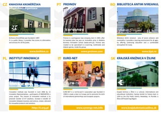 CZ   KNIHOVNA KROMĚŘÍŽSKA                                             PT PROINOV                                                    RO BIBLIOTECA ANTIM IVIREANUL
     příspěvková organizace




         KNIHOVNA
      KROMĚŘÍŽSKA




     Knihovna Kroměřížska was founded in 1897.                           Proinov is a portuguese new company, born in 2005, after       Biblioteca Antim Ivireanul - area of social cohesion and
     It is a public library. It provides free access to information      its business plan has won an innovation prize in Madeira       conviviality. It provides a learning environment for all ages,
     and services for all the public.                                    Business Innovation Centre (www.ceim.pt). Proinov was          by oﬀering continuing education and a comfortable
                                                                         created to be specialised in e-Learning, multimedia and        atmosphere for study.
                                                                         didactic games, inside the group.

                                   www.knihkm.cz                                                 www.proinov.com                                                             www.bjai.ro

PL INSTYTUT INNOWACJI                                                 IT EURO-NET                                                   SK KRAJSKÁ KNIŽNICA V ŽILINE




     Innovation Institute was founded in June 2006 by 13                 EURO-NET is a not-for-prof it association was founded in       Krajská knižnica v Žiline is a cultural, informational and
     Innovation Representatives – participants of INNOVATOR, a           1998 to create a door on Europe and to promote the birth       educational institution, having started its history back in
     union project. The mission of Innovation Institute is to            of international partnerships and European projects.           1924 as the City Public Library. Nowadays, its founder is
     promote transfer of ICT solutions, increase a transfer of                                                                          Žilina Self-Governing Region.
     innovation between business and science, create a demand
     for innovative products and solutions.

                                      http://ii.org.pl                                    www.synergy-net.info                                www.krajskakniznicazilina.sk
 