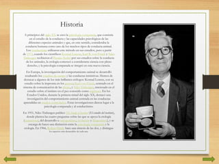 Historia
A principios del siglo XX se creó la psicología comparada, que consistía
en el estudio de la conducta y las capacidades psicológicas de las
diferentes especies animales y que, en este sentido, consideraba la
conducta humana como uno de los muchos tipos de conducta animal.
Los conductistas utilizaron este método en sus estudios, pero a partir
de 1973, cuando los científicos Konrad Lorenz, Karl R. von Frisch y Niko
Tinbergen recibieron el Premio Nobel por sus estudios sobre la conducta
de los animales, la etología comenzó a considerarse ciencia con pleno
derecho, y la psicología comparada se integró en esta nueva ciencia.
En Europa, la investigación del comportamiento animal se desarrolló
resaltando los estudios de campo y las conductas instintivas. Hemos de
destacar a algunos de los más brillantes etólogos: Konrad Lorenz, con su
estudio sobre la impronta en los gansos; Karl von Frisch, centrado en el
sistema de comunicación de las abejas, y Niko Tinbergen, interesado en el
estudio sobre el instinto en el pez conocido como espinoso. En los
Estados Unidos, durante la primera mitad del siglo XX, destacó una
investigación del comportamiento animal centrada en las conductas
aprendidas en medios controlados. Estas investigaciones dieron lugar a la
psicología comparada y al conductismo.
En 1951, Niko Tinbergen publicó The Study of Instinct (El estudio del instinto),
donde plantea las cuatro preguntas sobre las que se apoya la etología
(causacional, del desarrollo u ontogenético, evolución y filogenético), y se
encarga de hacer una distinción entre la psicología comparada y la
etología. En 1966, Robert Hinde hace una síntesis de las dos, y distingue
los aspectos más destacables de cada una.
 