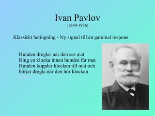 Ivan Pavlov  (1849-1936) Klassiskt betingning - Ny signal till en gammal respons    Hunden dreglar när den ser mat Ring en klocka innan hunden får mat Hunden kopplar klockan till mat och  börjar dregla när den hör klockan Film 