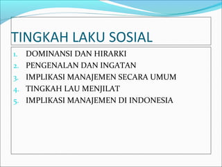 TINGKAH LAKU SOSIAL
1.   DOMINANSI DAN HIRARKI
2.   PENGENALAN DAN INGATAN
3.   IMPLIKASI MANAJEMEN SECARA UMUM
4.   TINGKAH LAU MENJILAT
5.   IMPLIKASI MANAJEMEN DI INDONESIA
 