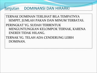 lanjutan   DOMINANSI DAN HIRARKI
TERNAK DOMINAN TERLIHAT BILA TEMPATNYA
  SEMPIT, JUMLAH PAKAN DAN MINUM TERBATAS.
PERINGKAT YG. SUDAH TERBENTUK
  MENGUNTUNGKAN KELOMPOK TERNAK, KARENA
  ENERDI TIDAK HILANG.
TERNAK YG. TELAH ADA CENDERUNG LEBIH
  DOMINAN.
 