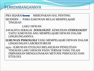 PERKEMBANGANNYA
PRA SEJARAH       MERUPAKAN HAL PENTING
MODERN : PARA ILMUWAN MULAI MEMPELAJARI
  TINGKAH
            LAKU HEWAN
AWALNYA SEBAGAI ZOOLOGIST, KEMUDIAN ETHOLOGIST
  YAIYU ILMUWAN ANG MEMPELAJARI HEWAN DALAM
  LINGKUNGANNYA.
ILMUWAN PSIKOLOGI YANG MEMPELAJARI HEWAN DALAM
  LINGKUNGAN LABORATORIUM
1970 : ILMUWAN ETOLOGI MELAKUKAN PENELITIAN
  TINGKAH LAKU HEWAN PADA TERNAK YANG TELAH
  DIJINAKKAN MENGGUNAKAN METODE PSIKOLOGI DAN
  ETOLOGI
 