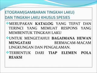 ETOGRAM(GAMBARAN TINGKAH LAKU)
DAN TINGKAH LAKU KHUSUS SPESIES
MERUPAKAN KATALOG YANG TEPAT DAN
 TERINCI YANG MEMUAT RESPONS YANG
 MEMBENTUK TINGKAH LAKU
UNTUK MENGETAHUI BAGAIMANA HEWAN
 MENGATASI          BERMACAM-MACAM
 LINGKUNGAN DAN PENGALAMAN.
TERBENTUK DARI TIAP ELEMEN POLA
 REAKSI
 