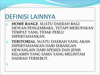 DEFINISI LAINNYA
1. HOME RANGE. SUATU DAERAH BAGI
   HEWAN PENGEMBARA, TETAPI MERUPAKAN
   TEMPAT YANG TIDAK PERLU
   DIPERTAHANKAN.
2. TERITORIAL. SUATU DAERAH YANG AKAN
   DIPERTAHANKAN DARI SERANGAN
   HEWANLAIN DARI SPESIES DAN JENIS
   KELAMIN YANG SAMA YANG MELINTASI
   DAERAH TERSEBUT.
3.
 
