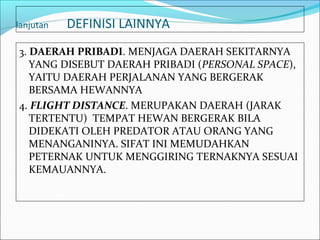 lanjutan   DEFINISI LAINNYA
3. DAERAH PRIBADI. MENJAGA DAERAH SEKITARNYA
   YANG DISEBUT DAERAH PRIBADI (PERSONAL SPACE),
   YAITU DAERAH PERJALANAN YANG BERGERAK
   BERSAMA HEWANNYA
4. FLIGHT DISTANCE. MERUPAKAN DAERAH (JARAK
   TERTENTU) TEMPAT HEWAN BERGERAK BILA
   DIDEKATI OLEH PREDATOR ATAU ORANG YANG
   MENANGANINYA. SIFAT INI MEMUDAHKAN
   PETERNAK UNTUK MENGGIRING TERNAKNYA SESUAI
   KEMAUANNYA.
 