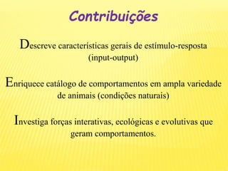 Contribuições
Descreve características gerais de estímulo-resposta
(input-output)
Enriquece catálogo de comportamentos em ampla variedade
de animais (condições naturais)
Investiga forças interativas, ecológicas e evolutivas que
geram comportamentos.