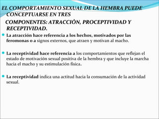 EL COMPORTAMIENTO SEXUAL DE LA HEMBRA PUEDE
  CONCEPTUARSE EN TRES
 COMPONENTES: ATRACCIÓN, PROCEPTIVIDAD Y
  RECEPTIVIDAD.
 La atracción hace referencia a los hechos, motivados por las
  feromonas o a signos externos, que atraen y motivan al macho.

 La receptividad hace referencia a los comportamientos que reflejan el
  estado de motivación sexual positiva de la hembra y que incluye la marcha
  hacia el macho y su estimulación física.

 La receptividad indica una actitud hacia la consumación de la actividad
  sexual.
 